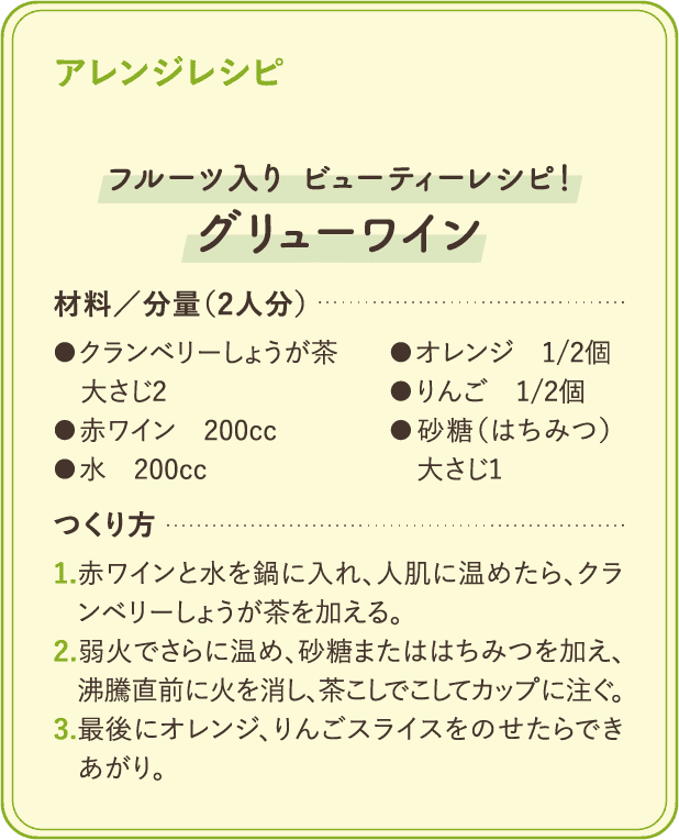 アレンジレシピ：「フルーツ入り ビューティーレシピ!グリューワイン」材料/分量(2人分)●クランベリーしょうが茶 大さじ2 ●赤ワイン 200cc ●水 200cc ●オレンジ 1/2個 ●りんご 1/2個 ●砂糖(はちみつ)大さじ1 つくり方：1.赤ワインと水を鍋に入れ、人肌に温めたら、クランベリーしょうが茶を加える。2.弱火でさらに温め、砂糖またははちみつを加え、沸騰直前に火を消し、茶こしでこしてカップに注ぐ。3. 最後にオレンジ、りんごスライスをのせたらできあがり。