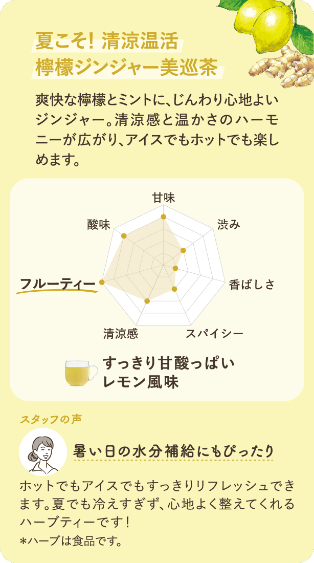 夏こそ!清涼温活 檸檬ジンジャー美巡茶 爽快な檸檬とミントに、じんわり心地よいジンジャー。清涼感と温かさのハーモニーが広がり、アイスでもホットでも楽しめます。「暑い日の水分補給にもぴったり」ホットでもアイスでもすっきりリフレッシュできます。夏でも冷えすぎず、心地よく整えてくれるハーブティーです!*ハーブは食品です。