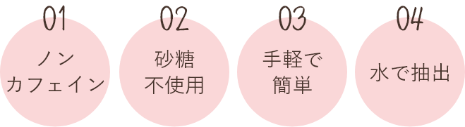 01.ノンカフェイン 02.砂糖不使用 03.手軽で簡単 04.水で抽出