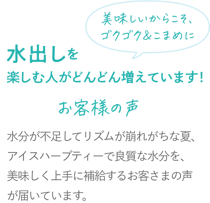 美味しいからこそ、ゴクゴク＆こまめに 水出しを楽しむ人がどんどん増えています！ 2023年から2024年で約1.85倍※当社水出しハーブティーの購入件数前年比較 水分が不足してリズムが崩れがちな夏、アイスハーブティーで良質な水分を、美味しく上手に補給するお客さまの声が届いています。