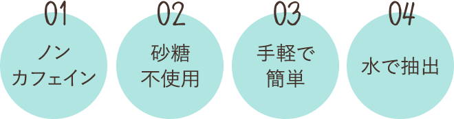01 ノンカフェイン 02 砂糖不使用 03 手軽で簡単 04 水で抽出