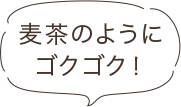 麦茶のようにゴクゴク！