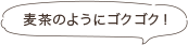 麦茶のようにゴクゴク！