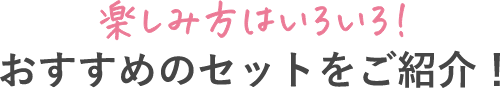 楽しみ方はいろいろ！ おすすめのセットをご紹介！