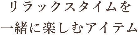 リラックスタイム一緒に楽しむアイテム