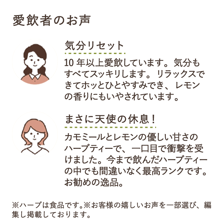 愛飲者のお声 気分リセット 10年以上愛飲しています。気分もすべてスッキリします。リラックスできてホッとひとやすみでき、レモンの香りにもいやされています。 まさに天使の休息！ カモミールとレモンの優しい甘さのハーブティーで、一口目で衝撃を受けました。今まで飲んだハーブティーの中でも間違いなく最高ランクです。お勧めの逸品。