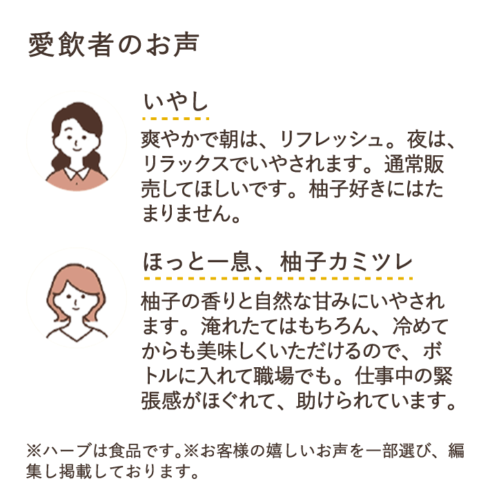 愛飲者のお声　いやし　爽やかで朝は、リフレッシュ。夜は、リラックスでいやされます。通常販売してほしいです。柚子好きにはたまりません。　ほっと一息、柚子カミツレ　柚子の香りと自然な甘みにいやされます。淹れたてはもちろん、冷めてからも美味しくいただけるので、ボトルに入れて職場でも。仕事中の緊張感がほぐれて、助けられています。