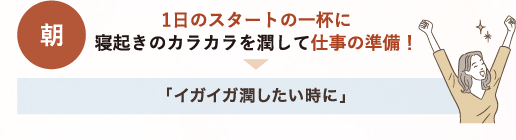 朝 1日のスタートの1杯に 寝起きのカラカラを潤して仕事の準備！→「イガイガ潤したい時に」