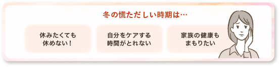 冬の慌ただしい時期は...休みたくても休めない！、自分をケアする時間がとれない、家族の健康もまもりたい