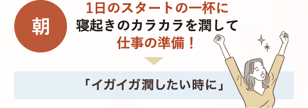 朝 1日のスタートの1杯に 寝起きのカラカラを潤して仕事の準備！→「イガイガ潤したい時に」