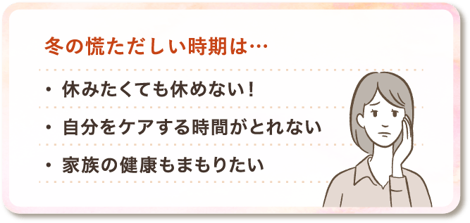 冬の慌ただしい時期は...休みたくても休めない！、自分をケアする時間がとれない、家族の健康もまもりたい