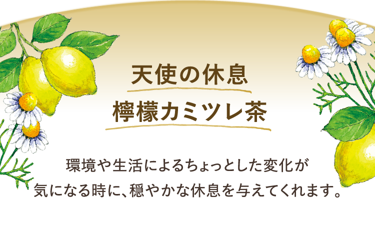 天使の休息 檸檬カミツレ茶 環境や生活によるちょっとした変化が 気になる時に、穏やかな休息を与えてくれます。