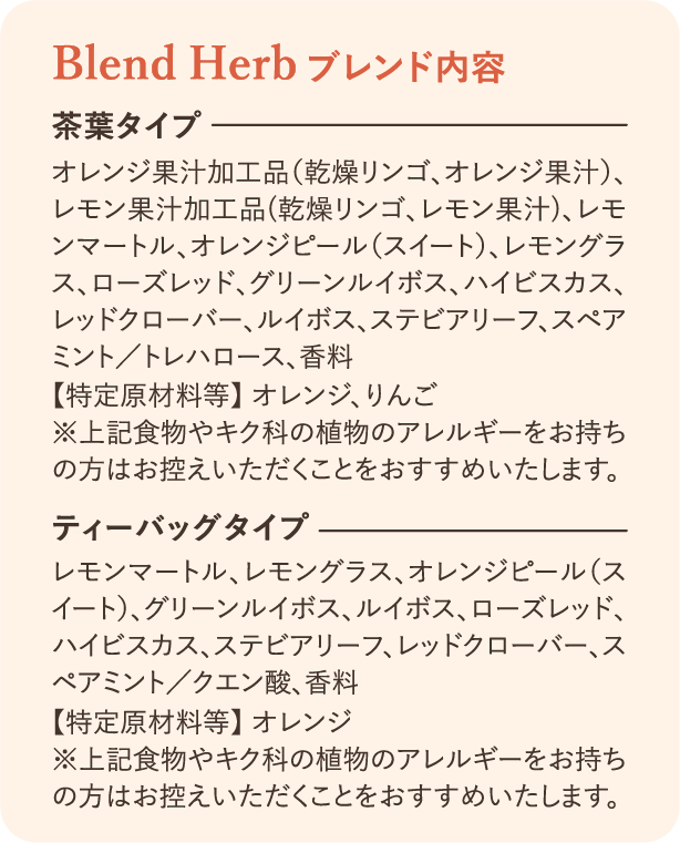 ブレンド内容：茶葉タイプ オレンジ果汁加工品（乾燥リンゴ、オレンジ果汁）、レモン果汁加工品（乾燥リンゴ、レモン果汁）、レモンマートル、オレンジピール（スイート）、レモングラス、ローズ・レッドグリーンルイボス、ハイビスカス、レッドクローバー、ルイボス、ステビアリーフ、スペアミント/トレハロース、香料【特定原材料等】オレンジ、りんご ※上記食物やキク科の植物アレルギーをお持ちの方はお控えいただくことをおすすめいたします。 ティーバッグタイプ レモンマートル、レモングラス、オレンジピール（スイート）、グリーンルイボス、ルイボス、ローズレッド、ハイビスカス、ステビアリーフ、レッドクローバー、スペアミント/クエン酸、香料【特定原材料等】オレンジ ※上記食物やキク科の植物アレルギーをお持ちの方はお控えいただくことをおすすめいたします。