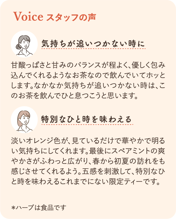 Voice スタッフの声：気持ちが追いつかない時に 甘酸っぱさと甘みのバランスが程よく、優しく包み込んでくれるようなお茶なので飲んでいてホッとします。なかなか気持ちが追いつかない時は、このお茶を飲んでひと息つこうと思います。 特別なひと時を味わえる 淡いオレンジ色が、見ているだけで華やかで明るい気持ちにしてくれます。最後にスペアミントの爽やかさがふわっと広がり、春から初夏の訪れをも感じさせてくれるよう。五感を刺激して、特別なひと時を味わえるこれまでにない限定ティーです。＊ハーブは食品です