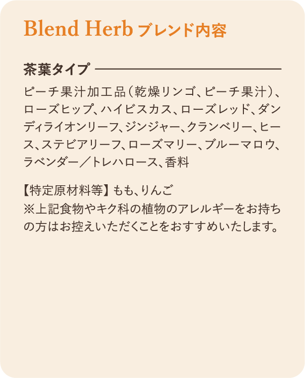 ブレンド内容：茶葉タイプ ピーチ果汁加工品（乾燥リンゴ、ピーチ果汁）、ローズヒップ、ハイビスカス、ローズレッド、ダンディライオンリーフ、ジンジャー、クランベリー、ヒース、ステビアリーフ、ローズマリー、ブルーマロウ、ラベンダー／トレハロース、香料 【特定原材料等】 もも、りんご ※上記食物やキク科の植物のアレルギーをお持ちの方はお控えいただくことをおすすめいたします。