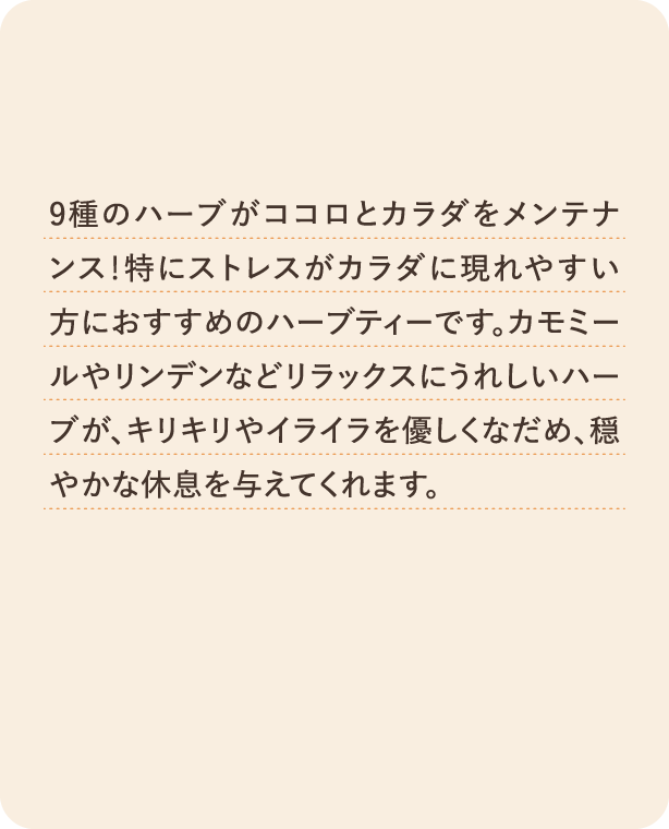 9種のハーブがココロとカラダをメンテナンス！特にストレスがカラダに現れやすい方におすすめのハーブティーです。カモミールやリンデンなどリラックスにうれしいハーブが、キリキリやイライラを優しくなだめ、穏やかな休息を与えてくれます。