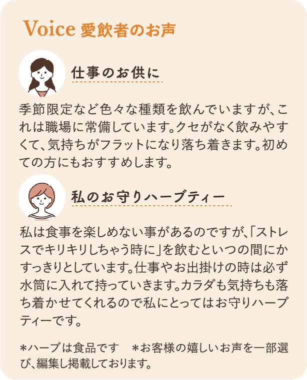 愛飲者のお声：仕事のお供に 季節限定など色々な種類を飲んでいますが、これは職場に常備しています。クセがなく飲みやすくて、気持ちがフラットになり落ち着きます。初めての方にもおすすめします。 私のお守りハーブティー 私は食事を楽しめない事があるのですが、「ストレスでキリキリしちゃう時に」を飲むといつの間にかすっきりとしています。仕事やお出掛けの時は必ず水筒に入れて持っていきます。カラダも気持ちも落ち着かせてくれるので私にとってはお守りハーブティーです。 ＊ハーブは食品です　＊お客様の嬉しいお声を一部選び、編集し掲載しております。