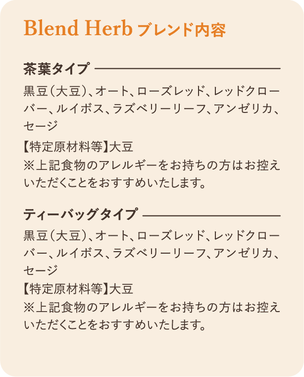 ブレンド内容：茶葉タイプ 黒豆（大豆）、オート、ローズレッド、レッドクローバー、ルイボス、ラズベリーリーフ、アンゼリカ、セージ 【特定原材料等】大豆 ※上記食物のアレルギーをお持ちの方はお控えいただくことをおすすめいたします。 ティーバッグタイプ 黒豆（大豆）、オート、ローズレッド、レッドクローバー、ルイボス、ラズベリーリーフ、アンゼリカ、セージ 【特定原材料等】大豆 ※上記食物のアレルギーをお持ちの方はお控えいただくことをおすすめいたします。