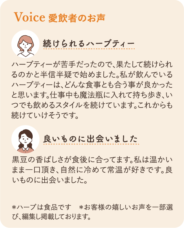 愛飲者のお声：続けられるハーブティー ハーブティーが苦手だったので、果たして続けられるのかと半信半疑で始めました。私が飲んでいるハーブティーは、どんな食事とも合う事が良かったと思います。仕事中も魔法瓶に入れて持ち歩き、いつでも飲めるスタイルを続けています。これからも続けていけそうです。 良いものに出会いました 黒豆の香ばしさが食後に合ってます。私は温かいまま一口頂き、自然に冷めて常温が好きです。良いものに出会いました。 ＊ハーブは食品です ＊お客様の嬉しいお声を一部選び、編集し掲載しております。