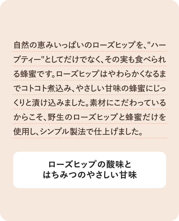 自然の恵みいっぱいのローズヒップを、ハーブティーとしてだけでなく、その実も食べられる蜂蜜です。ローズヒップはやわらかくなるまでコトコト煮込み、やさしい甘味の蜂蜜にじっくりと漬け込みました。素材にこだわっているからこそ、野生のローズヒップと蜂蜜だけを使用し、シンプル製法で仕上げました。 ローズヒップの酸味とはちみつのやさしい甘味