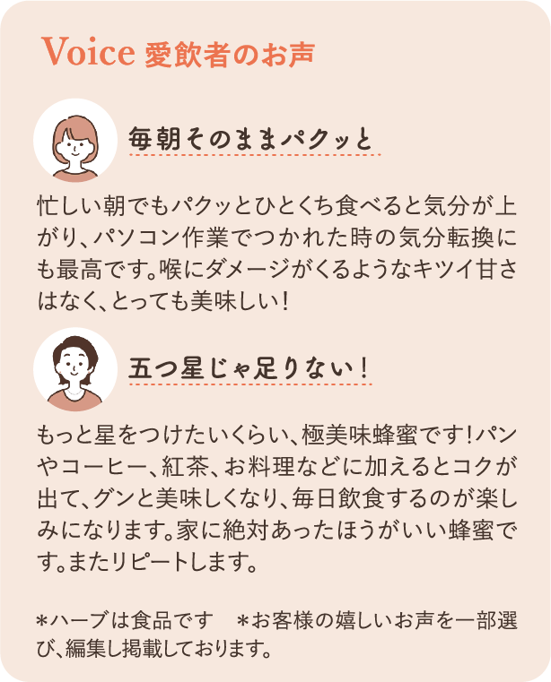 愛飲者のお声：毎朝そのままパクッと 忙しい朝でもパクッとひとくち食べると気分が上がり、パソコン作業でつかれた時の気分転換にも最高です。喉にダメージがくるようなキツイ甘さはなく、とっても美味しい！ 五つ星じゃ足りない！もっと星をつけたいくらい、極美味蜂蜜です！パンやコーヒー、紅茶、お料理などに加えるとコクが出て、グンと美味しくなり、毎日飲食するのが楽しみになります。家に絶対あったほうがいい蜂蜜です。またリピートします。＊ハーブは食品です　＊お客様の嬉しいお声を一部選び、編集し掲載しております。