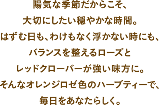 陽気な季節だからこそ、大切にしたい穏やかな時間。はずむ日も、わけもなく浮かない日も、バランスを整えるローズとレッドクローバーが強い味方に。そんなオレンジロゼ色のハーブティーで毎日あなたらしく。