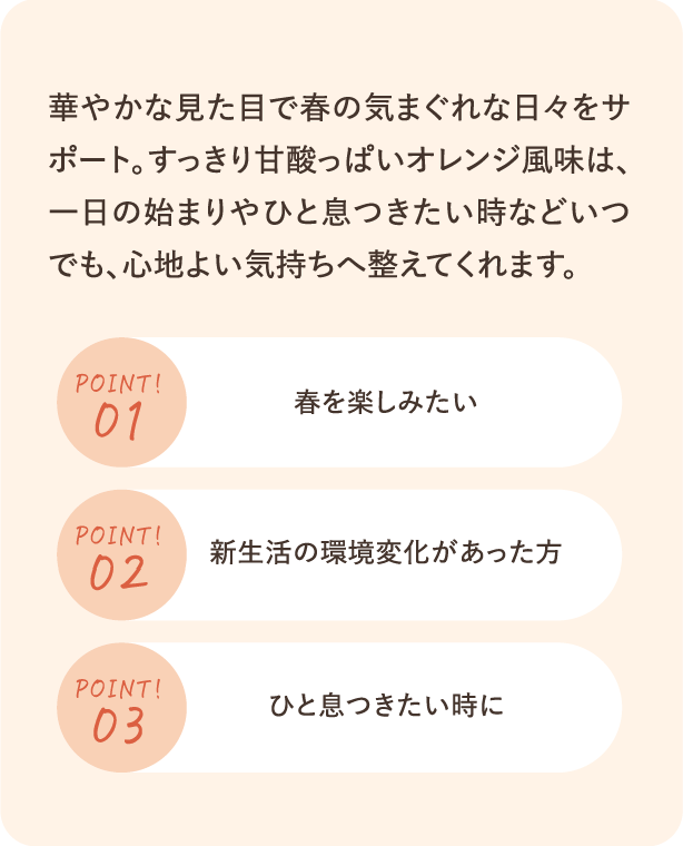 華やかな見た目で春の気まぐれな日々をサポート。すっきｒ甘酸っぱいオレンジ風味は、一日の始まりやひと息つきたい時などいつでも、心地よい気持ちへ整えてくれます。 Point1 春を楽しみたい Point2 新生活の環境変化があった方 Point3 ひと息つきたい時に