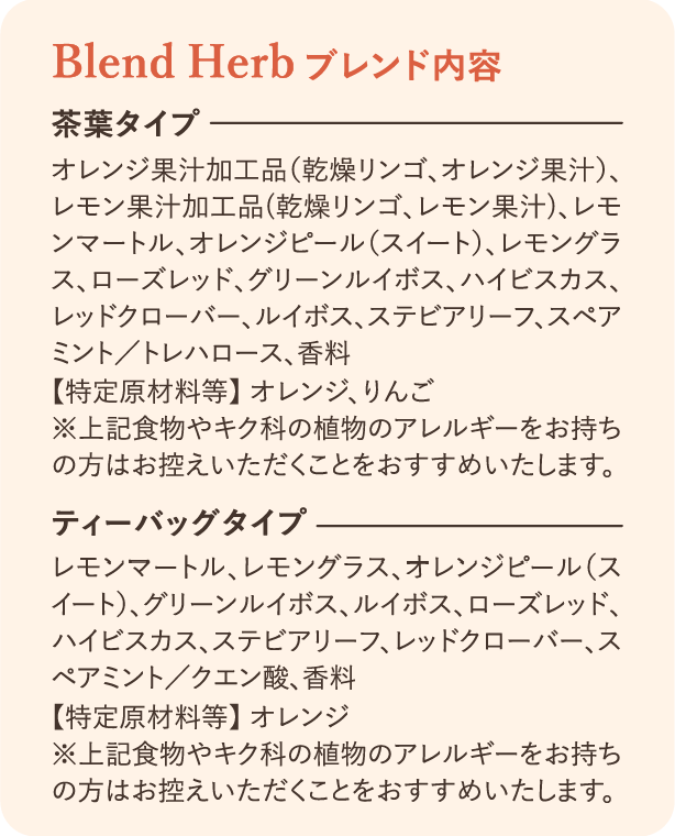ブレンド内容：茶葉タイプ オレンジ果汁加工品（乾燥リンゴ、オレンジ果汁）、レモン果汁加工品（乾燥リンゴ、レモン果汁）、レモンマートル、オレンジピール（スイート）、レモングラス、ローズ・レッドグリーンルイボス、ハイビスカス、レッドクローバー、ルイボス、ステビアリーフ、スペアミント/トレハロース、香料【特定原材料等】オレンジ、りんご ※上記食物やキク科の植物アレルギーをお持ちの方はお控えいただくことをおすすめいたします。 ティーバッグタイプ レモンマートル、レモングラス、オレンジピール（スイート）、グリーンルイボス、ルイボス、ローズレッド、ハイビスカス、ステビアリーフ、レッドクローバー、スペアミント/クエン酸、香料【特定原材料等】オレンジ ※上記食物やキク科の植物アレルギーをお持ちの方はお控えいただくことをおすすめいたします。