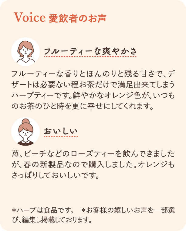 Voice 愛飲者の声：フルーティな爽やかさ フルーティーな香りとほんのり残る甘さで、デザートは必要ない程お茶だけで満足できてしまうハーブティーです。鮮やかなオレンジ色がいつものお茶のひと時を幸せにしてくれます。 おいしい 苺、ピーチなどのローズティーを飲んできましたが、春の新商品なので購入しました。オレンジもさっぱりしておいしいです。