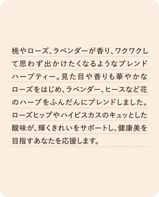桃やローズ、ラベンダーが香り、ワクワクして思わず出かけたくなるようなブレンドハーブティー。見た目や香りも華やかなローズをはじめ、ラベンダー、ヒースなど花のハーブをふんだんにブレンドしました。ローズヒップやハイビスカスのキュッとした酸味が、輝くきれいをサポート！健康美を目指すあなたを応援します。