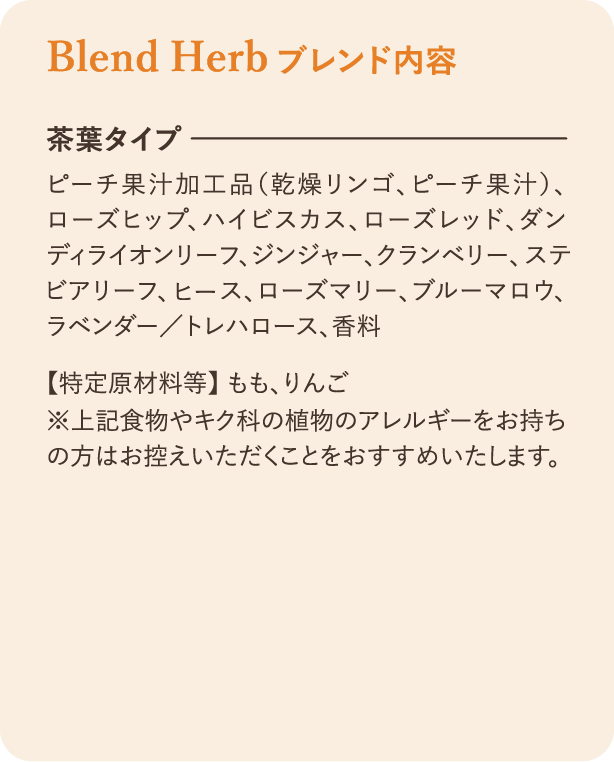 ブレンド内容：茶葉タイプ ピーチ果汁加工品（乾燥リンゴ、ピーチ果汁）、ローズヒップ、ハイビスカス、ローズレッド、ダンディライオンリーフ、ジンジャー、クランベリー、ステビアリーフ、ヒース、ローズマリー、ブルーマロウ、ラベンダー／トレハロース、香料 【特定原材料等】 もも、りんご ※上記食物やキク科の植物のアレルギーをお持ちの方はお控えいただくことをおすすめいたします。