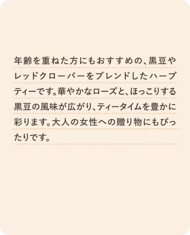 年齢を重ねた方にもおすすめの、黒豆やレッドクローバーをブレンドしたハーブティーです。華やかなローズと、ほっこりする黒豆の風味が広がり、ティータイムを豊かに彩ります。大人の女性への贈り物にもぴったりです。