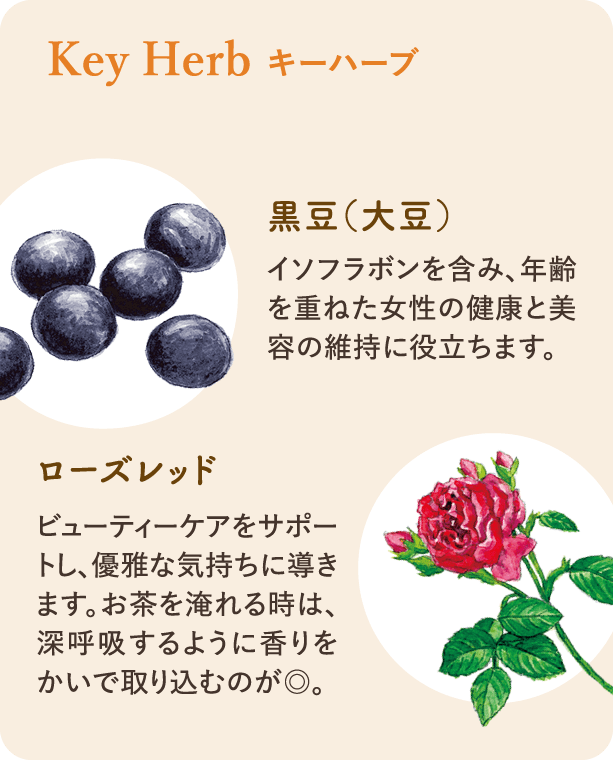 キーハーブ：黒豆（大豆） イソフラボンを含み、年齢を重ねた女性の健康的なココロとカラダ、美容維持に役立ちます。 ローズレッド ビューティーケアをサポートし、優雅な気持ちに導きます。お茶を淹れる時は、深呼吸するように香りをかいで取り込むのが◎。