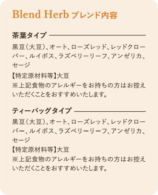 ブレンド内容：茶葉タイプ 黒豆（大豆）、オート、ローズレッド、レッドクローバー、ルイボス、ラズベリーリーフ、アンゼリカ、セージ 【特定原材料等】大豆 ※上記食物のアレルギーをお持ちの方はお控えいただくことをおすすめいたします。 ティーバッグタイプ 黒豆（大豆）、オート、ローズレッド、レッドクローバー、ルイボス、ラズベリーリーフ、アンゼリカ、セージ 【特定原材料等】大豆 ※上記食物のアレルギーをお持ちの方はお控えいただくことをおすすめいたします。