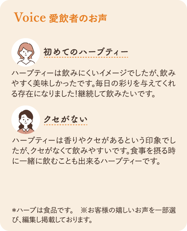 愛飲者のお声：初めてのハーブティー ハーブティーは飲みにくいイメージでしたが、飲みやすく美味しかったです。毎日の彩りを与えてくれる存在になりました！継続して飲みたいです。 クセがない ハーブティーは香りやクセがあるという印象でしたが、クセがなくて飲みやすいです。食事を摂るときに一緒に飲むこともできるハーブティーです。
