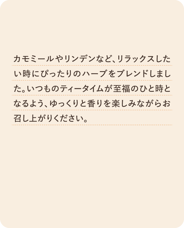 カモミールやリンデンなど、リラックスしたいときにぴったりのハーブをブレンドしました。いつものティータイムが至福のひと時となるよう。ゆっくりと香りを楽しみながらお召し上がりください。