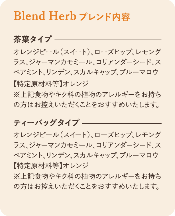 ブレンド内容：茶葉タイプ オレンジピール（スイート）、ローズヒップ、レモングラス、ジャーマンカモミール、コリアンダーシード、スペアミント、リンデン、スカルキャップ、ブルーマロウ 特定原材料等 オレンジ ※上記食物やキク科の植物のアレルギーをお持ちの方はお控えいただくことをおすすめいたします。ティーバッグタイプ オレンジピール（スイート）、ローズヒップ、レモングラス、ジャーマンカモミール、コリアンダーシード、スペアミント、リンデン、スカルキャップ、ブルーマロウ 【特定原材料等】オレンジ ※上記食物やキク科の植物のアレルギーをお持ちの方はお控えいただくことをおすすめいたします。