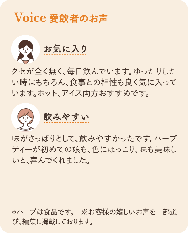 愛飲者のお声：お気に入り クセが全く無く、毎日飲んでいます。ゆったりしたい時はもちろん、食事との相性も良く気に入っていまう。ホット、アイス両方おすすめです。　飲みやすい　味がさっぱりとして、飲みやすかったです。ハーブティーが初めての娘も、色にほっこり、味もおいしいと、飲んでくれました。