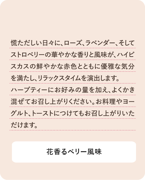 慌ただしい日々に、ローズ、ラベンダー、そしてストロベリーの華やかな香りと風味がハイビスカスの鮮やかな赤色ともに優雅な気分を満たし、リラックスタイムを演出します。ハーブティーにお好みの量を加え、よくかき混ぜてお召し上がりください。お料理やヨーグルト、トーストにつけてもお召し上がりいただけます。 花香るベリー風味