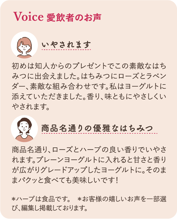 愛飲者のお声：いやされます 初めは知人からのプレゼントでこの素敵なはちみつに出会えました。はちみつにローズとラベンダー、素敵な組み合わせです。私はヨーグルトに添えていただきました。香り、味とともにやさしく癒されます。　商品名通りの優雅なはちみつ　商品名通り、ローズとherbの良い香りでいやされます。　プレーンヨーグルトに入れると甘さと香りがひろがりグレードアップしたヨーグルトに。そのままパクっと食べても美味しいです！　※ハーブは食品です。※お客様のうれしいお声を一部選び、編集し、掲載しております。