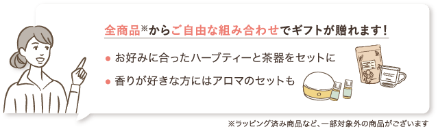 全商品※からご自由な組み合わせでギフトが贈れます！ ・お好みに合ったハーブティーと茶器をセットに ・香りが好きな方にはアロマのセットも ※ラッピング済み商品など、一部対象外の商品がございます