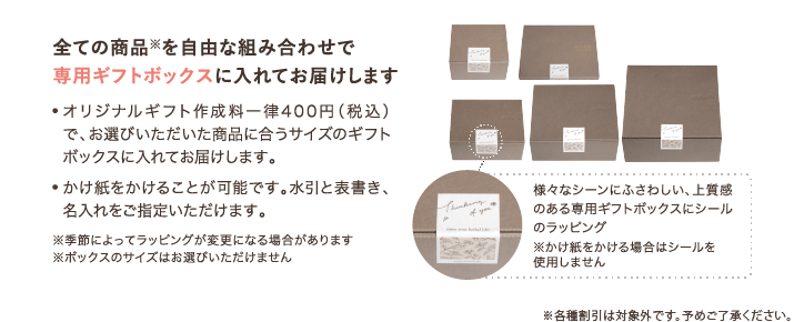 全ての商品※を自由な組み合わせで専用ギフトボックスに入れてお届けします ・オリジナルギフト作成料一律400円（税込）で、お選びいただいた商品に合うサイズのギフトボックスに入れてお届けします。 かけ紙をかけることが可能です。水引と表書き、名入れをご指定いただけます。 ※季節によってラッピングが変更になる場合があります ※ボックスのサイズはお選びいただけません 様々なシーンにふさわしい、上質感のある専用ギフトボックスにシールのラッピング ※かけ紙をかける場合はシールを使用しません ※ラッピング済み商品など、一部対象外の商品がございます