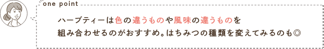 one point ハーブティーは色の違うものや風味の違うものを組み合わせるのがおすすめ。はちみつの種類を変えてみるのも◎