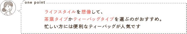 one point ライフスタイルを想像して、茶葉タイプかティーバッグタイプを選ぶのがおすすめ。忙しい方には便利なティーバッグが人気です