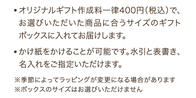 ・オリジナルギフト作成料一律400円（税込）で、お選びいただいた商品に合うサイズのギフトボックスに入れてお届けします。 かけ紙をかけることが可能です。水引と表書き、名入れをご指定いただけます。 ※季節によってラッピングが変更になる場合があります ※ボックスのサイズはお選びいただけません