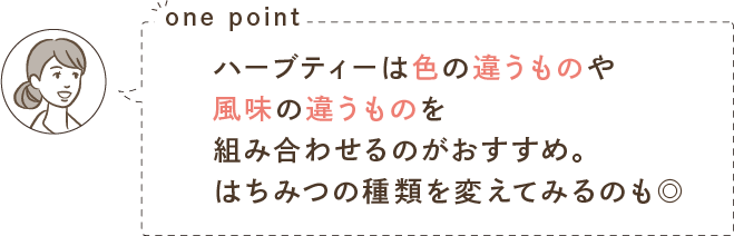 one point ハーブティーは色の違うものや風味の違うものを組み合わせるのがおすすめ。はちみつの種類を変えてみるのも◎