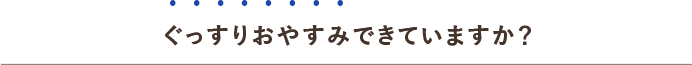 ぐっすりおやすみできていますか？