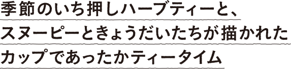 季節のいち押しハーブティーと、スヌーピーときょうだいたちが描かれたカップであったかティータイム