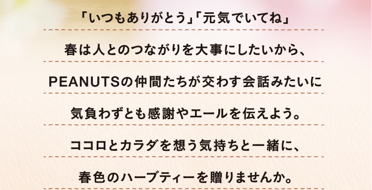 「いつもありがとう」「元気でいてね」春は人とのつながりを大事にしたいから、PEANUTSの仲間たちが交わす会話みたいに気負わずとも感謝やエールを伝えよう。ココロとカラダを想う気持ちと一緒に、春色のハーブティーを贈りませんか。