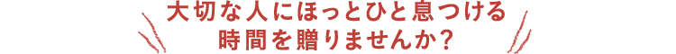 大切な人にほっとひと息つける時間を贈りませんか?